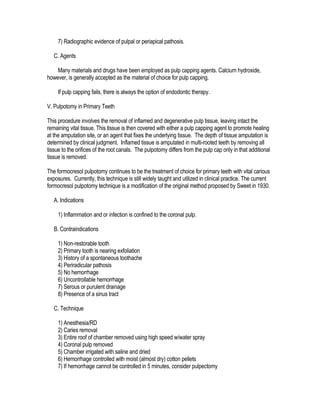 7) Radiographic evidence of pulpal or periapical pathosis.

   C. Agents

    Many materials and drugs have been employed as pulp capping agents. Calcium hydroxide,
however, is generally accepted as the material of choice for pulp capping.

     If pulp capping fails, there is always the option of endodontic therapy.

V. Pulpotomy in Primary Teeth

This procedure involves the removal of inflamed and degenerative pulp tissue, leaving intact the
remaining vital tissue. This tissue is then covered with either a pulp capping agent to promote healing
at the amputation site, or an agent that fixes the underlying tissue. The depth of tissue amputation is
determined by clinical judgment. Inflamed tissue is amputated in multi-rooted teeth by removing all
tissue to the orifices of the root canals. The pulpotomy differs from the pulp cap only in that additional
tissue is removed.

The formocresol pulpotomy continues to be the treatment of choice for primary teeth with vital carious
exposures. Currently, this technique is still widely taught and utilized in clinical practice. The current
formocresol pulpotomy technique is a modification of the original method proposed by Sweet in 1930.

   A. Indications

     1) Inflammation and or infection is confined to the coronal pulp.

   B. Contraindications

     1) Non-restorable tooth
     2) Primary tooth is nearing exfoliation
     3) History of a spontaneous toothache
     4) Periradicular pathosis
     5) No hemorrhage
     6) Uncontrollable hemorrhage
     7) Serous or purulent drainage
     8) Presence of a sinus tract

   C. Technique

     1) Anesthesia/RD
     2) Caries removal
     3) Entire roof of chamber removed using high speed w/water spray
     4) Coronal pulp removed
     5) Chamber irrigated with saline and dried
     6) Hemorrhage controlled with moist (almost dry) cotton pellets
     7) If hemorrhage cannot be controlled in 5 minutes, consider pulpectomy
 