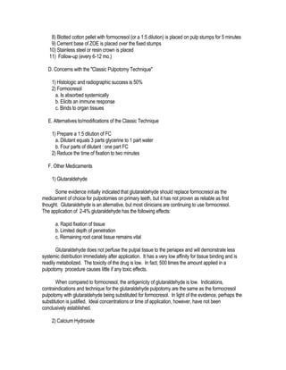 8) Blotted cotton pellet with formocresol (or a 1:5 dilution) is placed on pulp stumps for 5 minutes
    9) Cement base of ZOE is placed over the fixed stumps
   10) Stainless steel or resin crown is placed
   11) Follow-up (every 6-12 mo.)

   D. Concerns with the "Classic Pulpotomy Technique"

     1) Histologic and radiographic success is 50%
     2) Formocresol
       a. Is absorbed systemically
       b. Elicits an immune response
       c. Binds to organ tissues

   E. Alternatives to/modifications of the Classic Technique

     1) Prepare a 1:5 dilution of FC
       a. Dilutant equals 3 parts glycerine to 1 part water
       b. Four parts of dilutant : one part FC
     2) Reduce the time of fixation to two minutes

   F. Other Medicaments

     1) Glutaraldehyde

      Some evidence initially indicated that glutaraldehyde should replace formocresol as the
medicament of choice for pulpotomies on primary teeth, but it has not proven as reliable as first
thought. Glutaraldehyde is an alternative, but most clinicians are continuing to use formocresol.
The application of 2-4% glutaraldehyde has the following effects:

       a. Rapid fixation of tissue
       b. Limited depth of penetration
       c. Remaining root canal tissue remains vital

       Glutaraldehyde does not perfuse the pulpal tissue to the periapex and will demonstrate less
systemic distribution immediately after application. It has a very low affinity for tissue binding and is
readily metabolized. The toxicity of the drug is low. In fact, 500 times the amount applied in a
pulpotomy procedure causes little if any toxic effects.

       When compared to formocresol, the antigenicity of glutaraldehyde is low. Indications,
contraindications and technique for the glutaraldehyde pulpotomy are the same as the formocresol
pulpotomy with glutaraldehyde being substituted for formocresol. In light of the evidence, perhaps the
substitution is justified. Ideal concentrations or time of application, however, have not been
conclusively established.

     2) Calcium Hydroxide
 