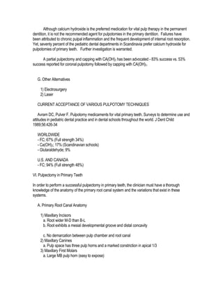 Although calcium hydroxide is the preferred medication for vital pulp therapy in the permanent
dentition, it is not the recommended agent for pulpotomies in the primary dentition. Failures have
been attributed to chronic pulpal inflammation and the frequent development of internal root resorption.
Yet, seventy percent of the pediatric dental departments in Scandinavia prefer calcium hydroxide for
pulpotomies of primary teeth. Further investigation is warranted.

      A partial pulpectomy and capping with CA(OH)2 has been advocated - 83% success vs. 53%
success reported for coronal pulpotomy followed by capping with CA(OH)2.


   G. Other Alternatives

    1) Electrosurgery
    2) Laser

   CURRENT ACCEPTANCE OF VARIOUS PULPOTOMY TECHNIQUES

    Avram DC, Pulver F. Pulpotomy medicaments for vital primary teeth. Surveys to determine use and
attitudes in pediatric dental practice and in dental schools throughout the world. J Dent Child
1989;56:426-34

   WORLDWIDE
   - FC; 67% (Full strength 34%)
   - Ca(OH)2; 17% (Scandinavian schools)
   - Glutaraldehyde; 9%

   U.S. AND CANADA
   - FC; 94% (Full strength 48%)

VI. Pulpectomy in Primary Teeth

In order to perform a successful pulpectomy in primary teeth, the clinician must have a thorough
knowledge of the anatomy of the primary root canal system and the variations that exist in these
systems.

   A. Primary Root Canal Anatomy

    1) Maxillary Incisors
      a. Root wider M-D than B-L
      b. Root exhibits a mesial developmental groove and distal concavity

      c. No demarcation between pulp chamber and root canal
    2) Maxillary Canines
      a. Pulp space has three pulp horns and a marked constriction in apical 1/3
    3) Maxillary First Molars
      a. Large MB pulp horn (easy to expose)
 