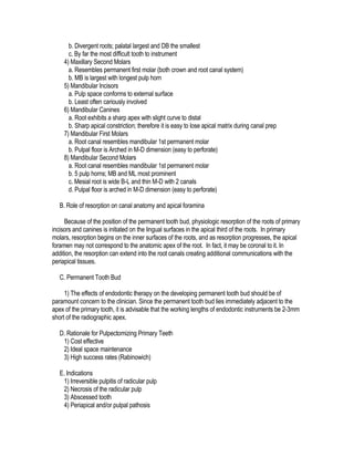 b. Divergent roots; palatal largest and DB the smallest
      c. By far the most difficult tooth to instrument
    4) Maxillary Second Molars
      a. Resembles permanent first molar (both crown and root canal system)
      b. MB is largest with longest pulp horn
    5) Mandibular Incisors
      a. Pulp space conforms to external surface
      b. Least often cariously involved
    6) Mandibular Canines
      a. Root exhibits a sharp apex with slight curve to distal
      b. Sharp apical constriction; therefore it is easy to lose apical matrix during canal prep
    7) Mandibular First Molars
      a. Root canal resembles mandibular 1st permanent molar
      b. Pulpal floor is Arched in M-D dimension (easy to perforate)
    8) Mandibular Second Molars
      a. Root canal resembles mandibular 1st permanent molar
      b. 5 pulp horns; MB and ML most prominent
      c. Mesial root is wide B-L and thin M-D with 2 canals
      d. Pulpal floor is arched in M-D dimension (easy to perforate)

   B. Role of resorption on canal anatomy and apical foramina

     Because of the position of the permanent tooth bud, physiologic resorption of the roots of primary
incisors and canines is initiated on the lingual surfaces in the apical third of the roots. In primary
molars, resorption begins on the inner surfaces of the roots, and as resorption progresses, the apical
foramen may not correspond to the anatomic apex of the root. In fact, it may be coronal to it. In
addition, the resorption can extend into the root canals creating additional communications with the
periapical tissues.

   C. Permanent Tooth Bud

     1) The effects of endodontic therapy on the developing permanent tooth bud should be of
paramount concern to the clinician. Since the permanent tooth bud lies immediately adjacent to the
apex of the primary tooth, it is advisable that the working lengths of endodontic instruments be 2-3mm
short of the radiographic apex.

   D. Rationale for Pulpectomizing Primary Teeth
    1) Cost effective
    2) Ideal space maintenance
    3) High success rates (Rabinowich)

   E. Indications
    1) Irreversible pulpitis of radicular pulp
    2) Necrosis of the radicular pulp
    3) Abscessed tooth
    4) Periapical and/or pulpal pathosis
 