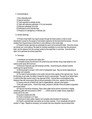 F. Contraindications

     1) Non-restorable tooth
     2) Internal resorption
     3) Tooth expected to exfoliate shortly
     4) Teeth with extensive pathologic (>1/3) root resorption
     5) Extensive pathologic bone loss
     6) Perforations of the chamber floor
     7) Presence of a dentigerous or follicular cyst

   G. Access Openings

     1) Primary incisor teeth may require access through the facial surface in order to avoid
discoloration caused by the escape of hemosiderin pigments into the facial dentinal tubules. The only
variation from lingual access is that there is more extension to the incisal edge.
     2) Posterior access openings are essentially the same as the permanent teeth. Since the crowns
are shorter and more bulbous, the depth for chamber penetration is much less than the permanent
teeth, and the distance from the occlusal surface to the pulpal floor is much less. Care should be
taken not to perforate the arched pulpal floor.

   H. Technique

      1) Anesthesia (as required) and rubber dam
      2) Complete access and removal of all contents the pulp chamber using a high speed bur and
copious water spray (#4 round bur).
      3) Removal of radicular pulp with broaches and files. Avoid forcing any infected contents
out/through the apical foramen.
      4) Working length is at least 1-2mm short of radiographic apex. May be shorter depending on
physiologic root resorption.
      5) The intent of instrumentation is the careful removal of the majority of the radicular pulp. Due to
the thinness of root walls, the ability to shape the canal is compromised. The goal for an apical matrix
is a #30-35 file (Max central incisors may approach #100). Coronal flare is accomplished using
Hedstrom files with anticurvature filing to prevent perforation of the inner aspects of the furcation.
      6) Copious amounts of NaOCl are used to irrigate/debride radicular canal system.
      7) Dry with paper points. – if tooth dries easily, proceed to obturate if time and patient cooperation
permit (see below)
      8) If second visit will be necessary: Place cotton pellet (some authors recommend a slightly
moistening pellet with formocresol or CMCP …….. CAOH would be a better choice, especially if
canals will not dry well.)
      9) Access is sealed with ZOE.
     10) Tooth is reentered in 3-7 days.
     11) Removal of cotton pellet, irrigation and complete instrumentation (if necessary).
     12) If tooth is asymptomatic and canals can be dried, obturate. If not, remedicate and seal for
another 3-7 days. Repeat as necessary, but consider that more resorption may be present than
 