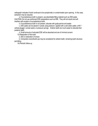 radiograph indicates if tooth continues to be symptomatic or contaminated upon opening. In this case,
extraction may be required.
        a. If succedaneous tooth is present, use absorbable filling material such as ZOE paste.
CAUTION: Do not use reinforced ZOE preparations such as IRM. They will not resorb and will
interfere with eruption of succedaneous tooth.
        b. If succedaneous tooth is not present, obturate with gutta-percha and sealer.
        c. ZOE paste can be placed in canals using pressure applied with a wet cotton pellet, a #5-7
vertical plugger, Lentulo spiral, or pressure syringe. Anterior teeth are much easier to obturate than
posterior teeth.
        d. Small amounts of extruded ZOE will be absorbed and are of minimal concern
     13) Restoration of the tooth
        a. SSC is restoration of choice
        b. Composite crowns/build ups may be considered for anterior teeth, remaining tooth structure
permitting.
     14) Periodic follow-up.
 