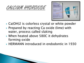    Ca(OH)2 is colorless crystal or white powder
   Prepared by reacting Ca oxide (lime) with
    water, process called slaking
   When heated above 580C it dehydrates
    forming oxide
   HERMANN introduced in endodontic in 1930
 