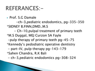  Prof. S.G Damale
      -ch-3,pediatric endodontics, pg-335-350
*SIDNEY B.FINN,DMD..M.S
     - Ch-10,pulpal treatment of primary teeth
*M.S Duggal, MEJ Curzon SA Fayle
 -pulp therapy of primary teeth pg-45-75
*Kennedy’s pedodiatric operative dentistry
 - part-IV, pulp therapy pg-143-179
*Sahen Chandra, R.K Bali
 - ch-3,pediatric endodontics pg-308-324
 