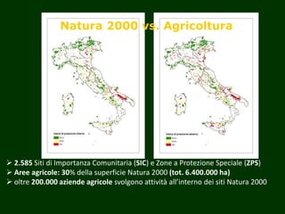 Natura 2000 vs. Agricoltura
 2.585 Siti di Importanza Comunitaria (SIC) e Zone a Protezione Speciale (ZPS)
 Aree agricole: 30% della superficie Natura 2000 (tot. 6.400.000 ha)
 oltre 200.000 aziende agricole svolgono attività all’interno dei siti Natura 2000
 
