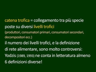 catena trofica = collegamento tra più specie
poste su diversi livelli trofici
(produttori, consumatori primari, consumatorisecondari,
decompositoriecc.)
il numero dei livelli trofici, e la definizione
di rete alimentare, sono molto controversi:
Yodzis (1989, 1993) ne conta in letteratura almeno
6 definizioni diverse!
 