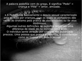     A palavra pedofilia vem do grego. E significa "Pedo" = criança e "Filia" = amor, amizade.         • A Pedofilia, é basicamente o desvio sexual caracterizado pela atração por crianças, com os quais os portadores dão vazão ao erotismo pela prática de obscenidades ou de atos libidinosos. Algumas outras definições de pedofilia requerem uma diferença de idade de no mínimo  cinco anos. O indivíduo sente atração por crianças em puberdade precoce. Uma pessoa que pratica a pedofilia, é considerada como se tivesse um desvio sexual. 