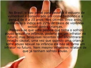                No Brasil, o tipo penal para pedofila é estupro de vulnerável e considerado um crime hediondo e a pena é de  8 a 15 anos . Nos últimos cinco anos, aumentou o índice em  22%  de casos de violência sexual contra crianças.   Pensava-se que uma pessoa que tinha o sofrido abuso sexual na infância, poderia ser um infrator no futuro, mas pesquisas recentes não encontraram relação causal, uma vez que quando uma criança sofre abuso sexual na infância ela não se torna um infrator no futuro. Nem mesmo infratores relatam de que já tenham sofrido abuso. 
