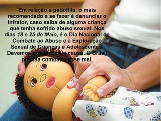 Em relação a pedofilia, o mais recomendado a se fazer é denunciar o infrator, caso saiba de alguma criança que tenha sofrido abuso sexual. Nos dias  18 e 25 de Maio , é o Dia Nacional de Combate ao Abuso e à Exploração Sexual de Crianças e Adolescentes. Devemos nos unir pela causa. O Brasil precisa combater esse mal. 