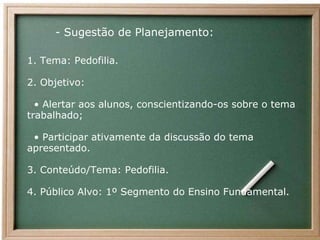          - Sugestão de Planejamento: 1. Tema: Pedofilia. 2. Objetivo:   •  Alertar aos alunos, conscientizando-os sobre o tema trabalhado;   • Participar ativamente da discussão do tema apresentado. 3. Conteúdo/Tema: Pedofilia. 4. Público Alvo: 1º Segmento do Ensino Fundamental. 