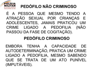 PEDÓFILO NÃO CRIMINOSO É A PESSOA QUE MESMO TENDO A ATRAÇÃO SEXUAL POR CRIANÇAS E ADOLESCENTES, JAMAIS PRATICOU UM CRIME LIGADO A PEDOFILIA (NÃO PASSOU DA FASE DE COGITAÇÃO). PEDÓFILO CRIMINOSO EMBORA TENHA A CAPACIDADE DE AUTODETERMINAÇÃO, PRATICA UM CRIME LIGADO A PEDOFILIA, MESMO SABENDO QUE SE TRATA DE UM ATO PUNÍVEL (IMPUTÁVEIS).  