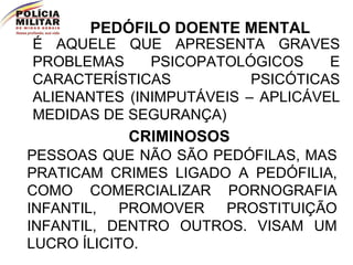 PEDÓFILO DOENTE MENTAL É AQUELE QUE APRESENTA GRAVES PROBLEMAS PSICOPATOLÓGICOS E CARACTERÍSTICAS PSICÓTICAS ALIENANTES (INIMPUTÁVEIS – APLICÁVEL MEDIDAS DE SEGURANÇA) CRIMINOSOS PESSOAS QUE NÃO SÃO PEDÓFILAS, MAS PRATICAM CRIMES LIGADO A PEDÓFILIA, COMO COMERCIALIZAR PORNOGRAFIA INFANTIL, PROMOVER PROSTITUIÇÃO INFANTIL, DENTRO OUTROS. VISAM UM LUCRO ÍLICITO. 