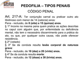 PEDOFILIA – TIPOS PENAIS CÓDIGO PENAL Art. 217-A:  Ter conjunção carnal ou praticar outro ato libidinoso com menor de 14 (catorze) anos: Pena - reclusão, de  8 (oito) a 15 (quinze) anos . § 1º Incorre na mesma pena quem pratica as ações descritas no caput com alguém que, por enfermidade ou deficiência mental, não tem o necessário discernimento para a prática do ato, ou que, por qualquer outra causa, não pode oferecer resistência. § 2º (vetado) § 3º Se da conduta resulta  lesão corporal de natureza grave : Pena - reclusão, de  10 (dez) a 20 (vinte) anos. § 4º Se da conduta resulta  morte : Pena - reclusão, de  12 (doze) a 30 (trinta) anos . 