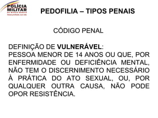 PEDOFILIA – TIPOS PENAIS CÓDIGO PENAL DEFINIÇÃO DE  VULNERÁVEL : PESSOA MENOR DE 14 ANOS OU QUE, POR ENFERMIDADE OU DEFICIÊNCIA MENTAL, NÃO TEM O DISCERNIMENTO NECESSÁRIO À PRÁTICA DO ATO SEXUAL, OU, POR QUALQUER OUTRA CAUSA, NÃO PODE OPOR RESISTÊNCIA. 