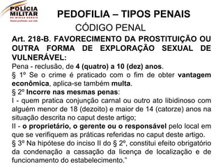 PEDOFILIA – TIPOS PENAIS CÓDIGO PENAL Art. 218-B .  FAVORECIMENTO DA PROSTITUIÇÃO OU OUTRA FORMA DE EXPLORAÇÃO SEXUAL DE VULNERÁVEL :   Pena - reclusão, de  4 (quatro) a 10 (dez) anos . § 1º Se o crime é praticado com o fim de obter  vantagem econômica , aplica-se também  multa . § 2º  Incorre nas mesmas penas : I - quem pratica conjunção carnal ou outro ato libidinoso com alguém menor de 18 (dezoito) e maior de 14 (catorze) anos na situação descrita no caput deste artigo; II -  o proprietário, o gerente ou o responsável  pelo local em que se verifiquem as práticas referidas no caput deste artigo. § 3º Na hipótese do inciso II do § 2º, constitui efeito obrigatório da condenação a cassação da licença de localização e de funcionamento do estabelecimento.” 
