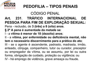 PEDOFILIA – TIPOS PENAIS CÓDIGO PENAL Art. 231 .   TRÁFICO INTERNACIONAL DE PESSOA PARA FIM DE EXPLORAÇÃO SEXUAL: Pena - reclusão, de  3 (três) a 8 (oito) anos . § 2º   A pena é aumentada da metade se :  I - a  vítima é menor de 18 (dezoito) anos ; II - a  vítima, por enfermidade ou deficiência mental, não tem o necessário discernimento para a prática do ato ; III - se o agente é ascendente, padrasto, madrasta, irmão, enteado, cônjuge, companheiro, tutor ou curador, preceptor ou empregador da vítima, ou se assumiu, por lei ou outra forma, obrigação de cuidado, proteção ou vigilância; ou IV - há emprego de violência, grave ameaça ou fraude. 
