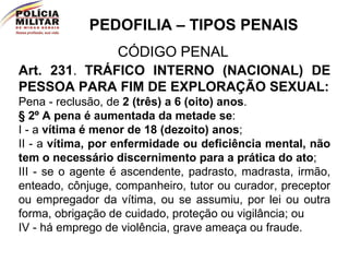 PEDOFILIA – TIPOS PENAIS CÓDIGO PENAL Art. 231 .   TRÁFICO INTERNO (NACIONAL) DE PESSOA PARA FIM DE EXPLORAÇÃO SEXUAL: Pena - reclusão, de  2 (três) a 6 (oito) anos . § 2º   A pena é aumentada da metade se :  I - a  vítima é menor de 18 (dezoito) anos ; II - a  vítima, por enfermidade ou deficiência mental, não tem o necessário discernimento para a prática do ato ; III - se o agente é ascendente, padrasto, madrasta, irmão, enteado, cônjuge, companheiro, tutor ou curador, preceptor ou empregador da vítima, ou se assumiu, por lei ou outra forma, obrigação de cuidado, proteção ou vigilância; ou IV - há emprego de violência, grave ameaça ou fraude. 
