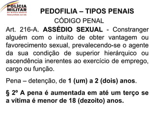 PEDOFILIA – TIPOS PENAIS CÓDIGO PENAL Art. 216-A.  ASSÉDIO SEXUAL  - Constranger alguém com o intuito de obter vantagem ou favorecimento sexual, prevalecendo-se o agente da sua condição de superior hierárquico ou ascendência inerentes ao exercício de emprego, cargo ou função.  Pena – detenção, de  1 (um) a 2 (dois) anos .  § 2º A pena é aumentada em até um terço se a vítima é menor de 18 (dezoito) anos.  