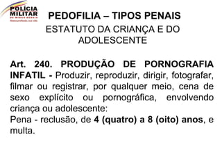 PEDOFILIA – TIPOS PENAIS ESTATUTO DA CRIANÇA E DO ADOLESCENTE Art. 240.   PRODUÇÃO DE PORNOGRAFIA INFATIL -  Produzir, reproduzir, dirigir, fotografar, filmar ou registrar, por qualquer meio, cena de sexo explícito ou pornográfica, envolvendo criança ou adolescente:  Pena - reclusão, de  4 (quatro) a 8 (oito) anos , e multa.  