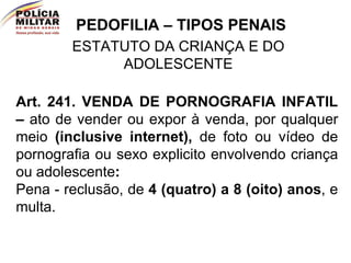 PEDOFILIA – TIPOS PENAIS ESTATUTO DA CRIANÇA E DO ADOLESCENTE Art. 241.   VENDA DE PORNOGRAFIA INFATIL –  ato de vender ou expor à venda, por qualquer meio  (inclusive internet),  de foto ou vídeo de pornografia ou sexo explicito envolvendo criança ou adolescente :   Pena - reclusão, de  4 (quatro) a 8 (oito) anos , e multa.  