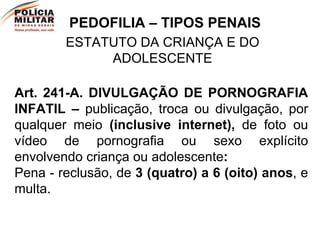 PEDOFILIA – TIPOS PENAIS ESTATUTO DA CRIANÇA E DO ADOLESCENTE Art. 241-A.   DIVULGAÇÃO DE PORNOGRAFIA INFATIL –  publicação, troca ou divulgação, por qualquer meio  (inclusive internet),  de foto ou vídeo de pornografia ou sexo explícito envolvendo criança ou adolescente :   Pena - reclusão, de  3 (quatro) a 6 (oito) anos , e multa.  