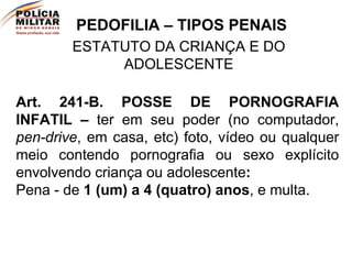 PEDOFILIA – TIPOS PENAIS ESTATUTO DA CRIANÇA E DO ADOLESCENTE Art. 241-B.   POSSE DE PORNOGRAFIA INFATIL –  ter em seu poder (no computador,  pen-drive , em casa, etc) foto, vídeo ou qualquer meio contendo pornografia ou sexo explícito envolvendo criança ou adolescente :   Pena - de  1 (um) a 4 (quatro) anos , e multa.  