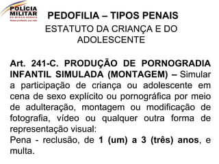 PEDOFILIA – TIPOS PENAIS ESTATUTO DA CRIANÇA E DO ADOLESCENTE Art. 241-C.   PRODUÇÃO DE PORNOGRADIA INFANTIL SIMULADA (MONTAGEM) –   Simular a participação de criança ou adolescente em cena de sexo explícito ou pornográfica por meio de adulteração, montagem ou modificação de fotografia, vídeo ou qualquer outra forma de representação visual:   Pena - reclusão, de  1 (um) a 3 (três) anos , e multa.  