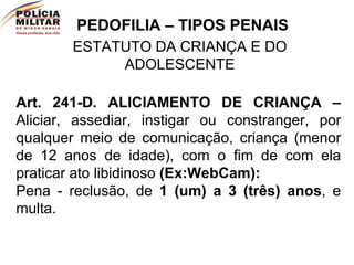 PEDOFILIA – TIPOS PENAIS ESTATUTO DA CRIANÇA E DO ADOLESCENTE Art. 241-D.   ALICIAMENTO DE CRIANÇA –   Aliciar, assediar, instigar ou constranger, por qualquer meio de comunicação, criança (menor de 12 anos de idade), com o fim de com ela praticar ato libidinoso  (Ex:WebCam):   Pena - reclusão, de  1 (um) a 3 (três) anos , e multa.  