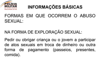 INFORMAÇÕES BÁSICAS FORMAS EM QUE OCORREM O ABUSO SEXUAL: NA FORMA DE EXPLORAÇÃO SEXUAL:  Pedir ou obrigar criança ou o jovem a participar de atos sexuais em troca de dinheiro ou outra forma de pagamento (passeios, presentes, comida). 