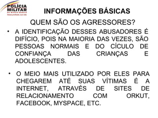 INFORMAÇÕES BÁSICAS QUEM SÃO OS AGRESSORES? A IDENTIFICAÇÃO DESSES ABUSADORES É DIFÍCIO, POIS NA MAIORIA DAS VEZES, SÃO PESSOAS NORMAIS E DO CÍCULO DE CONFIANÇA DAS CRIANÇAS E ADOLESCENTES. O MEIO MAIS UTILIZADO POR ELES PARA CHEGAREM ATÉ SUAS VÍTIMAS É A INTERNET, ATRAVÉS DE SITES DE RELACIONAMENTO COM ORKUT, FACEBOOK, MYSPACE, ETC. 