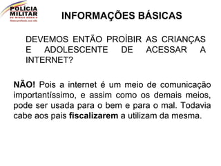 INFORMAÇÕES BÁSICAS DEVEMOS ENTÃO PROÍBIR AS CRIANÇAS E ADOLESCENTE DE ACESSAR A INTERNET? NÃO!  Pois a internet é um meio de comunicação importantíssimo, e assim como os demais meios, pode ser usada para o bem e para o mal. Todavia cabe aos pais  fiscalizarem  a utilizam da mesma. 