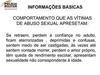 INFORMAÇÕES BÁSICAS COMPORTAMENTO QUE AS VÍTIMAS DE ABUSO SEXUAL APRESETAM: Se retraem, perdem a confiança no adulto, ficam aterrorizadas , deprimidas e confusas, sentem medo de ser castigadas, às vezes até sentem vontade morrer, perdem o amor próprio, têm queda de rendimento escolar, apresentam sexualidade não correspondente à idade. 