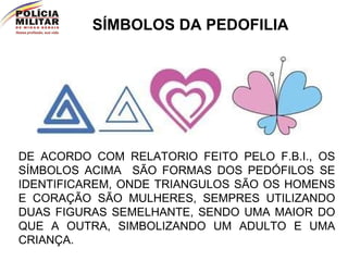 SÍMBOLOS DA PEDOFILIA DE ACORDO COM RELATORIO FEITO PELO F.B.I., OS SÍMBOLOS ACIMA  SÃO FORMAS DOS PEDÓFILOS SE IDENTIFICAREM, ONDE TRIANGULOS SÃO OS HOMENS E CORAÇÃO SÃO MULHERES, SEMPRES UTILIZANDO DUAS FIGURAS SEMELHANTE, SENDO UMA MAIOR DO QUE A OUTRA, SIMBOLIZANDO UM ADULTO E UMA CRIANÇA. 