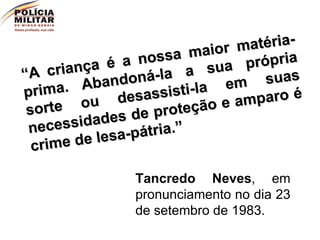 “ A criança é a nossa maior matéria-prima. Abandoná-la a sua própria sorte ou desassisti-la em suas necessidades de proteção e amparo é crime de lesa-pátria.”  Tancredo Neves , em pronunciamento no dia 23 de setembro de 1983. 