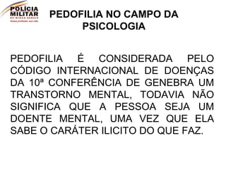 PEDOFILIA É CONSIDERADA PELO CÓDIGO INTERNACIONAL DE DOENÇAS DA 10ª CONFERÊNCIA DE GENEBRA UM TRANSTORNO MENTAL, TODAVIA NÃO SIGNIFICA QUE A PESSOA SEJA UM DOENTE MENTAL, UMA VEZ QUE ELA SABE O CARÁTER ILICITO DO QUE FAZ. PEDOFILIA NO CAMPO DA PSICOLOGIA 