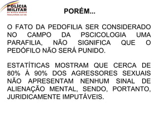 O FATO DA PEDOFILIA SER CONSIDERADO NO CAMPO DA PSCICOLOGIA UMA PARAFILIA, NÃO SIGNIFICA QUE O PEDÓFILO NÃO SERÁ PUNIDO. PORÉM... ESTATÍTICAS MOSTRAM QUE CERCA DE 80% À 90% DOS AGRESSORES SEXUAIS NÃO APRESENTAM NENHUM SINAL DE ALIENAÇÃO MENTAL, SENDO, PORTANTO, JURIDICAMENTE IMPUTÁVEIS. 