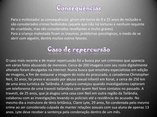 Para o molestador as consequências giram em torno de 8 a 15 anos de reclusão e
   são considerados crimes hediondos (aquele que não há torturas e nenhum requinte
   de crueldade, mas são considerados revoltantes e muito graves).
   Para a criança molestada ficam os traumas, problemas psicológicos, o medo de se
   abrir com alguém, dentre muitos outros fatores.




O caso mais recente e de maior repercussão foi a busca por um criminoso que aparecia
em várias fotos abusando de menores. Cerca de 200 imagens com seu rosto digitalmente
alterado foram divulgadas na Internet. Numa busca que envolveu especialistas em edição
de imagens, a fim de restaurar a imagem do rosto do procurado, o canadense Christopher
Neil, 32 anos, foi preso e acusado por abuso sexual infantil em Korat, a cerca de 250 km
de uma área turística da Tailândia. A captura começou quando investigadores captaram
um telefonema de uma travesti tailandesa com quem Neil teve contatos no passado. A
travesti, de 25 anos, que já alugou uma casa com Neil em outra região da Tailândia,
colaborou com as investigações levando os policiais até a residência do acusado. No
mesmo dia a instrutora de tênis britânica, Claire Lyte, 29 anos, foi condenada pelo mesmo
crime ao ser considerada culpada de manter relações sexuais com sua aluna de apenas 13
anos. Lyte deve receber a sentença pela condenação dentro de um mês.
 