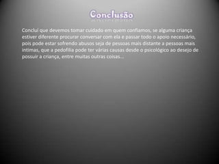 Concluí que devemos tomar cuidado em quem confiamos, se alguma criança
estiver diferente procurar conversar com ela e passar todo o apoio necessário,
pois pode estar sofrendo abusos seja de pessoas mais distante a pessoas mais
intimas, que a pedofilia pode ter várias causas desde o psicológico ao desejo de
possuir a criança, entre muitas outras coisas...
 