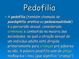 Pedofilia A  pedofilia  (também chamada de  paedophilia erotica  ou  pedosexualidade ) é a perversão sexual, considerada  criminosa  e combatida na maioria das sociedades, na qual a atração sexual de um indivíduo adulto está dirigida primariamente para  crianças  pré-púberes ou não. A palavra  pedofilia  vem do  grego  παιδοφιλια < παις (que significa "criança") e φιλια ( 'amizade'; 'afinidade'; 'amor', 'afeição', 'atração'; 'atração ou afinidade patológica por'; 'tendência patológica' - segundo o  Dicionário Aurélio ). 