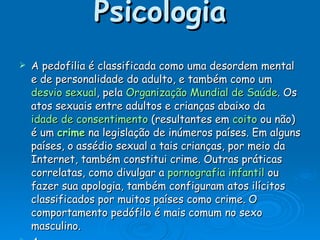 Psicologia A pedofilia é classificada como uma desordem mental e de personalidade do adulto, e também como um  desvio sexual , pela  Organização Mundial de Saúde . Os atos sexuais entre adultos e crianças abaixo da  idade de consentimento  (resultantes em  coito  ou não) é um  crime  na legislação de inúmeros países. Em alguns países, o assédio sexual a tais crianças, por meio da Internet, também constitui crime. Outras práticas correlatas, como divulgar a  pornografia infantil  ou fazer sua apologia, também configuram atos ilícitos classificados por muitos países como crime. O comportamento pedófilo é mais comum no sexo masculino. A  Convenção Internacional sobre os Direitos da Criança , aprovada em  1989  pela  Assembleia Geral das Nações Unidas , define que os países signatários devem tomar "todas as medidas legislativas, administrativas, sociais e educativas" adequadas à proteção da criança, inclusive no que se refere à  violência sexual  (artigo 19). 