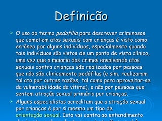 Definicão O uso do termo  pedofilia  para descrever criminosos que cometem atos sexuais com crianças é visto como errôneo por alguns indivíduos, especialmente quando tais indivíduos são vistos de um ponto de vista clínico, uma vez que a maioria dos crimes envolvendo atos sexuais contra crianças são realizados por pessoas que não são clinicamente pedófilas (e sim, realizaram tal ato por outras razões, tal como para aproveitar-se da vulnerabilidade da vítima), e não por pessoas que sentem atração sexual primária por crianças. Alguns especialistas acreditam que a atração sexual por crianças é por si mesma um tipo de  orientação sexual . Isto vai contra ao entendimento dominante, pelo qual o termo orientação sexual é categorizado como sendo a atração sexual por pessoas do  sexo oposto , do  mesmo sexo , ou por  ambos os sexos . Os proponentes desta idéia divergente  