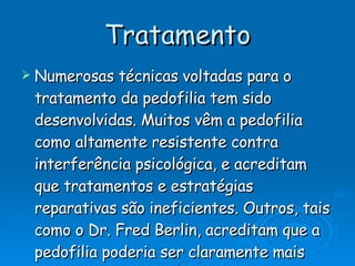Tratamento Numerosas técnicas voltadas para o tratamento da pedofilia tem sido desenvolvidas. Muitos vêm a pedofilia como altamente resistente contra interferência psicológica, e acreditam que tratamentos e estratégias reparativas são ineficientes. Outros, tais como o Dr. Fred Berlin, acreditam que a pedofilia poderia ser claramente mais bem tratada com êxito se a comunidade médica desse mais atenção ao tema. Porém, a taxa de casos muito bem-sucedidos de tratamento é muito baixa. 