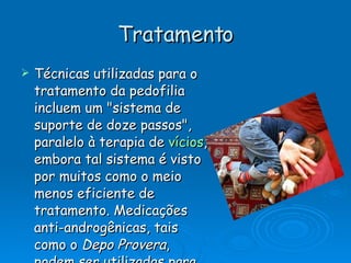 Tratamento Técnicas utilizadas para o tratamento da pedofilia incluem um "sistema de suporte de doze passos", paralelo à terapia de  vícios , embora tal sistema é visto por muitos como o meio menos eficiente de tratamento. Medicações anti-androgênicas, tais como o  Depo Provera , podem ser utilizadas para diminuírem níveis de  testosterona , e são constantemente utilizados, em conjunto com outras medidas. 