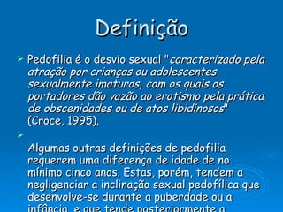 Definição Pedofilia é o desvio sexual " caracterizado pela atração por crianças ou adolescentes sexualmente imaturos, com os quais os portadores dão vazão ao erotismo pela prática de obscenidades ou de atos libidinosos " (Croce, 1995). Algumas outras definições de pedofilia requerem uma diferença de idade de no mínimo cinco anos. Estas, porém, tendem a negligenciar a inclinação sexual pedofílica que desenvolve-se durante a puberdade ou a infância, e que tende posteriormente a diminuir e acabar. Alguns sexólogos, porém, como o especialista  americano   John  Money , acreditam que não somente adultos, mas também  adolescentes , podem ser qualificados como pedófilos. Na  França , esta é a definição dominante. 