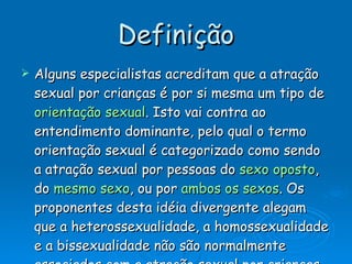 Definição Alguns especialistas acreditam que a atração sexual por crianças é por si mesma um tipo de  orientação sexual . Isto vai contra ao entendimento dominante, pelo qual o termo orientação sexual é categorizado como sendo a atração sexual por pessoas do  sexo oposto , do  mesmo sexo , ou por  ambos os sexos . Os proponentes desta idéia divergente alegam que a heterossexualidade, a homossexualidade e a bissexualidade não são normalmente associados com a atração sexual por crianças, e que estas são suficientemente diferentes dos adultos, seja física ou psicologicamente, para que a pedofilia possa ser categorizada como um tipo de orientação sexual.  