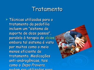 Tratamento Técnicas utilizadas para o tratamento da pedofilia incluem um "sistema de suporte de doze passos", paralelo à terapia de  vícios , embora tal sistema é visto por muitos como o meio menos eficiente de tratamento. Medicações anti-androgênicas, tais como o  Depo Provera , podem ser utilizadas para diminuírem níveis de  testosterona , e são constantemente utilizados, em conjunto com outras medidas. 