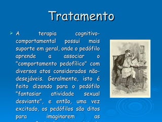 Tratamento A terapia cognitivo-comportamental possui mais suporte em geral, onde o pedófilo aprende a associar o "comportamento pedofílico" com diversos atos considerados não-desejáveis. Geralmente, isto é feito dizendo para o pedófilo "fantasiar atividade sexual desviante", e então, uma vez excitado, os pedófilos são ditos para imaginarem as consequências legais e sociais de tais fantasias. Outros programas induzem o pedófilo a associarem comportamento ilegal com  dor , através da controversa terapia de aversão, onde choques  elétricos  são induzidos ao pedófilo enquanto este está fantasiando. Estes últimos métodos são raramente utilizados em pedófilos que não cometeram ainda crimes baseados na pedofilia. 