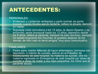 ANTECEDENTES:
PERSONALES:
• Embarazo y Lactancia: embarazo y parto normal; se ponía
morado cuando lloraba siendo lactante, refiere la abuela; demoró
en hablar.
• Supuesta crisis convulsiva a los 13 años, le dieron Epamin y se
enronchó; asma bronquial hasta los 12 años; depresivo desde
los 8 años, refiere el paciente; siempre ha sido nervioso; siempre
ha estado buscando los rincones, le gustaba alejarse de los
demás; de niño casi no tenía amigos; muy poco comunicativo.
FAMILIARES:
• Padre sano; madre fallecida de lupus eritematoso; hermana con
depresión, e intento de suicidio, estuvo en el Pabellón de
Adolescentes de este hospital; tía materna se suicidó; otra tía
materna ingresada en Emergencia de este hospital por ideas de
suicidio e ideas de matar a sus hijos pequeños, los niños que el
paciente abusó;
 