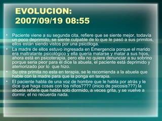 EVOLUCION:
2007/09/19 08:55
• Paciente viene a su segunda cita, refiere que se siente mejor, todavía
un poco deprimido, se siente culpable de lo que le pasó a sus primitos,
ellos están siendo vistos por una psicóloga.
• La madre de ellos estuvo ingresada en Emergencia porque el marido
era maltratante psicológico y ella quería matarse y matar a sus hijos,
ahora está en psicoterapia, pero ella no quiere denunciar a su sobrino
porque seria peor para él dice la abuela, el paciente está deprimido y
atemorizado por lo que hizo.
• Su otra primita no esta en terapia, se le recomienda a la abuela que
hable con la madre para que la ponga en terapia.
• El paciente habla de una voz de hombre que le habla por atrás y le
dice que haga cosas con los niños???? (inicio de psicosis???) la
abuela refiere que habla solo dormido, a veces grita, y se vuelve a
dormir, el no recuerda nada.
 