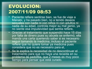 EVOLUCION:
2007/11/09 08:53
• Paciente refiere sentirse bien, se fue de viaje a
Manabí, y ha pasado bien, no a tenido deseos
sexuales con nadie ni con niños ni con adultos ni
nadie de su edad, controla mejor su mal genio, ya
no siente esa impulsividad que sentía refiere,
• Gracias al tratamiento que suspendió hace 15 días
por falta de dinero pues su abuela se enfermó, ella
manda una carta queriendo saber si es necesario
seguir tomando la medicina, incluso el paciente
refiere que no quiere tomar ya medicina pues
considera que no es necesario para el,
• Se le explica la necesidad de no descontinuar el
tratamiento para que no haya una recaída en su
problema de pedofilia, que 2 meses es muy poco
tiempo para pensar que está curado.
 